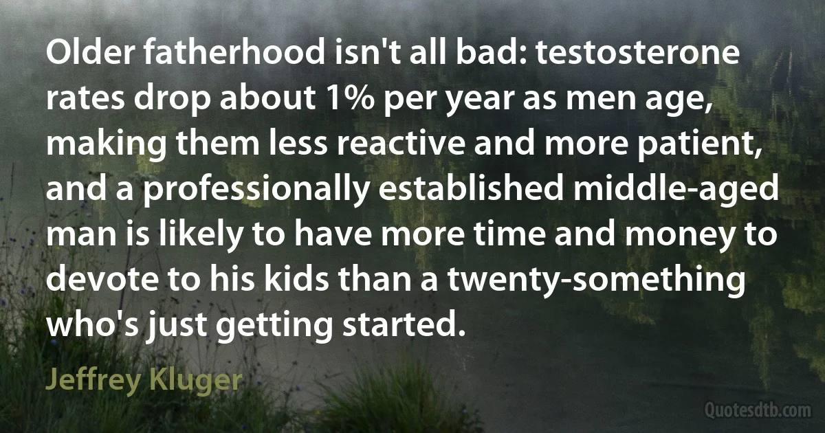 Older fatherhood isn't all bad: testosterone rates drop about 1% per year as men age, making them less reactive and more patient, and a professionally established middle-aged man is likely to have more time and money to devote to his kids than a twenty-something who's just getting started. (Jeffrey Kluger)