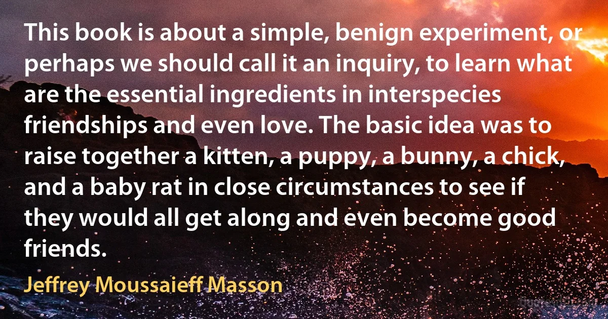 This book is about a simple, benign experiment, or perhaps we should call it an inquiry, to learn what are the essential ingredients in interspecies friendships and even love. The basic idea was to raise together a kitten, a puppy, a bunny, a chick, and a baby rat in close circumstances to see if they would all get along and even become good friends. (Jeffrey Moussaieff Masson)