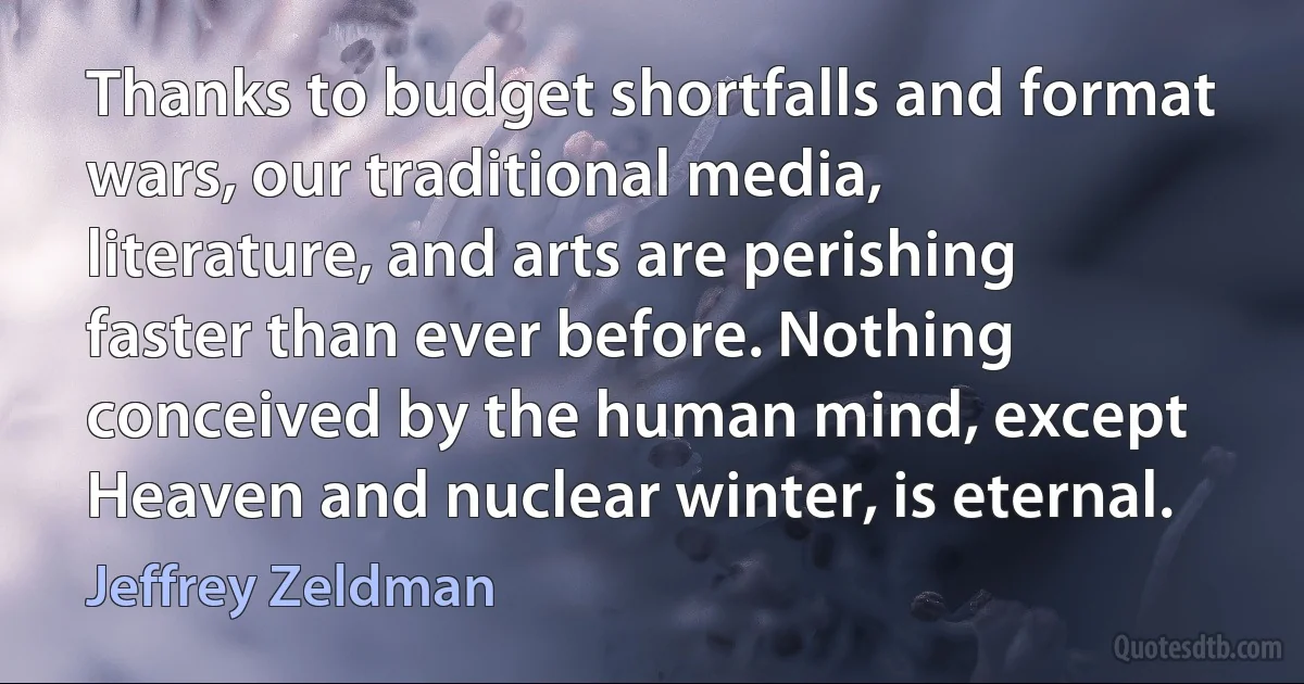 Thanks to budget shortfalls and format wars, our traditional media, literature, and arts are perishing faster than ever before. Nothing conceived by the human mind, except Heaven and nuclear winter, is eternal. (Jeffrey Zeldman)