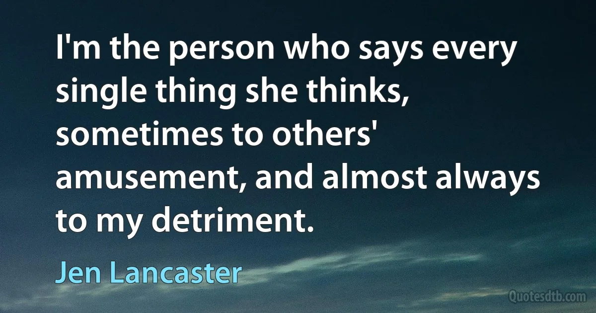 I'm the person who says every single thing she thinks, sometimes to others' amusement, and almost always to my detriment. (Jen Lancaster)