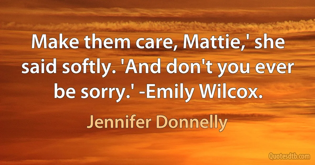 Make them care, Mattie,' she said softly. 'And don't you ever be sorry.' -Emily Wilcox. (Jennifer Donnelly)