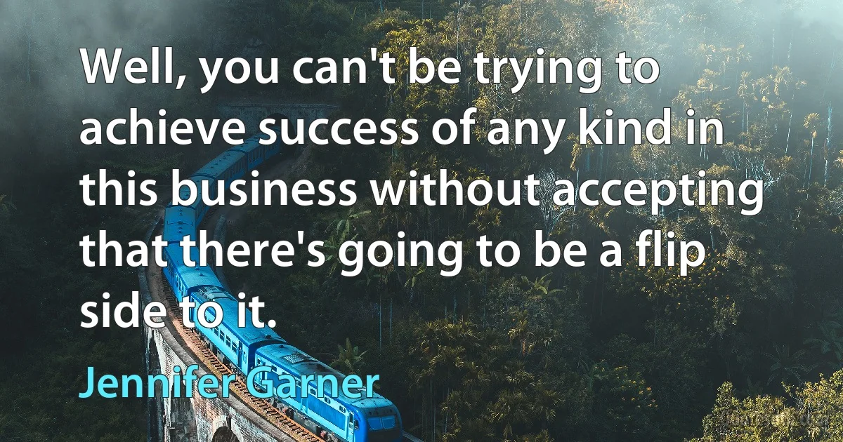 Well, you can't be trying to achieve success of any kind in this business without accepting that there's going to be a flip side to it. (Jennifer Garner)