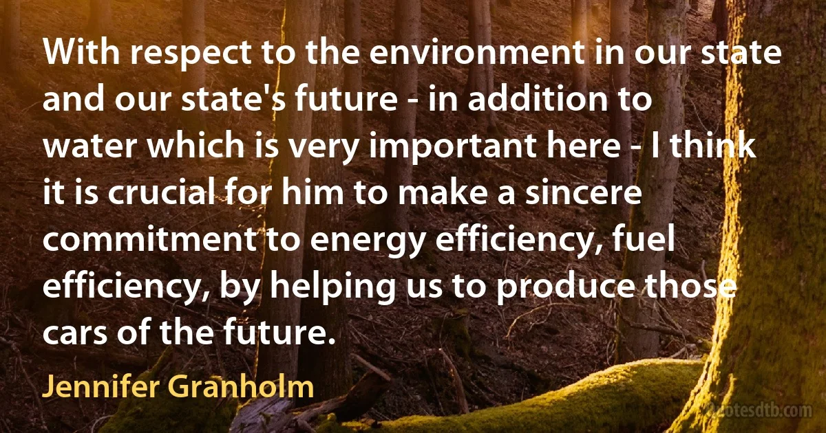 With respect to the environment in our state and our state's future - in addition to water which is very important here - I think it is crucial for him to make a sincere commitment to energy efficiency, fuel efficiency, by helping us to produce those cars of the future. (Jennifer Granholm)