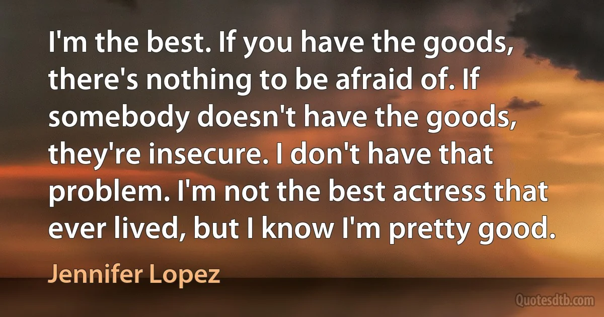 I'm the best. If you have the goods, there's nothing to be afraid of. If somebody doesn't have the goods, they're insecure. I don't have that problem. I'm not the best actress that ever lived, but I know I'm pretty good. (Jennifer Lopez)