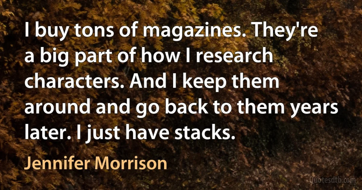 I buy tons of magazines. They're a big part of how I research characters. And I keep them around and go back to them years later. I just have stacks. (Jennifer Morrison)