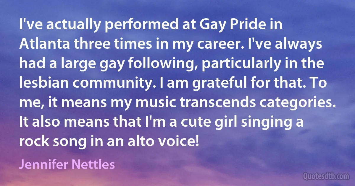 I've actually performed at Gay Pride in Atlanta three times in my career. I've always had a large gay following, particularly in the lesbian community. I am grateful for that. To me, it means my music transcends categories. It also means that I'm a cute girl singing a rock song in an alto voice! (Jennifer Nettles)