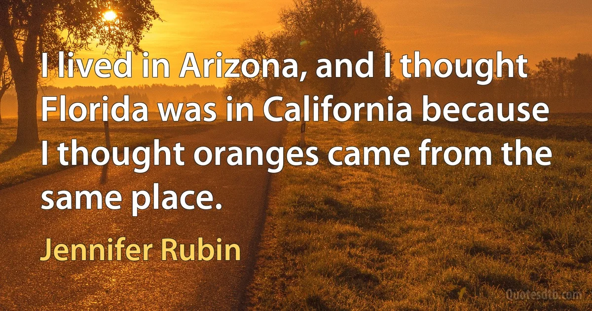 I lived in Arizona, and I thought Florida was in California because I thought oranges came from the same place. (Jennifer Rubin)