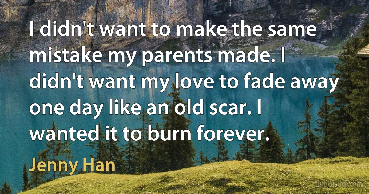 I didn't want to make the same mistake my parents made. I didn't want my love to fade away one day like an old scar. I wanted it to burn forever. (Jenny Han)