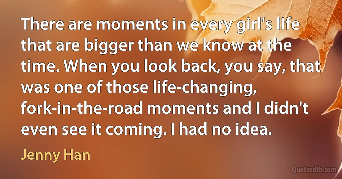 There are moments in every girl's life that are bigger than we know at the time. When you look back, you say, that was one of those life-changing,
fork-in-the-road moments and I didn't even see it coming. I had no idea. (Jenny Han)