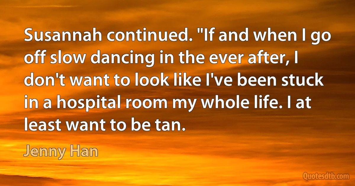 Susannah continued. "If and when I go off slow dancing in the ever after, I don't want to look like I've been stuck in a hospital room my whole life. I at least want to be tan. (Jenny Han)