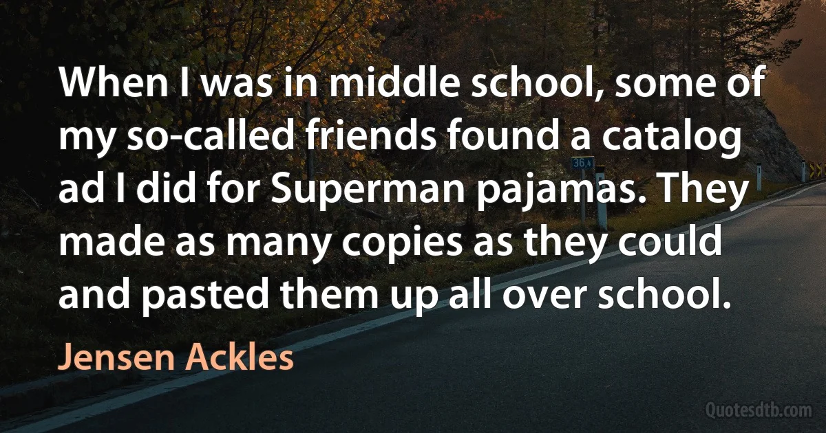 When I was in middle school, some of my so-called friends found a catalog ad I did for Superman pajamas. They made as many copies as they could and pasted them up all over school. (Jensen Ackles)