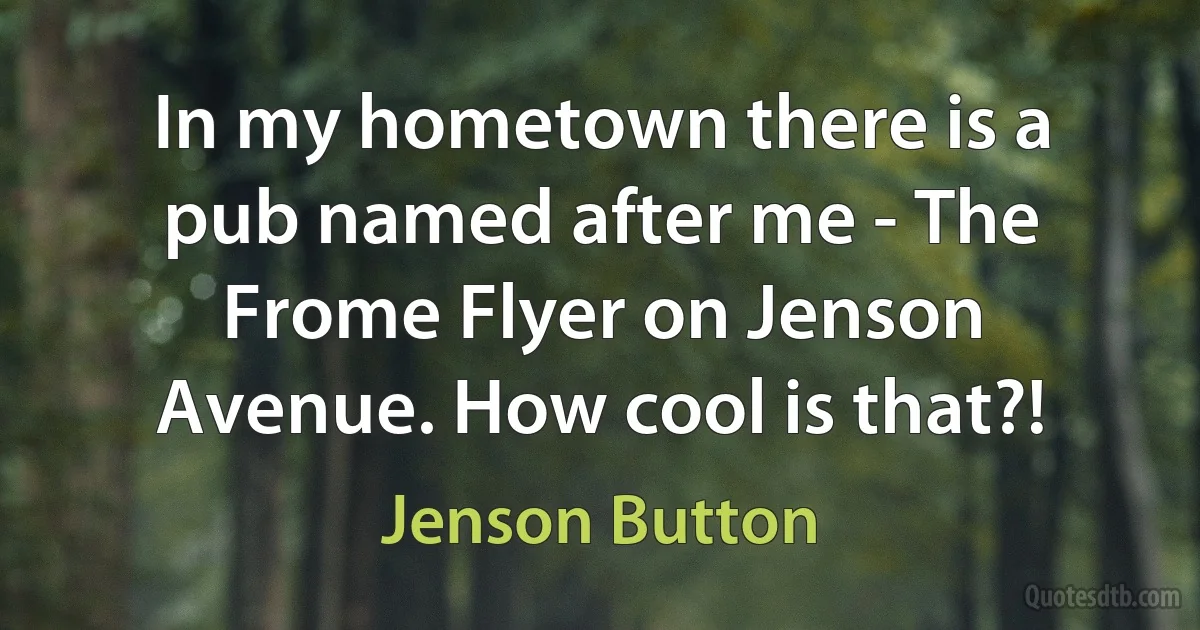 In my hometown there is a pub named after me - The Frome Flyer on Jenson Avenue. How cool is that?! (Jenson Button)