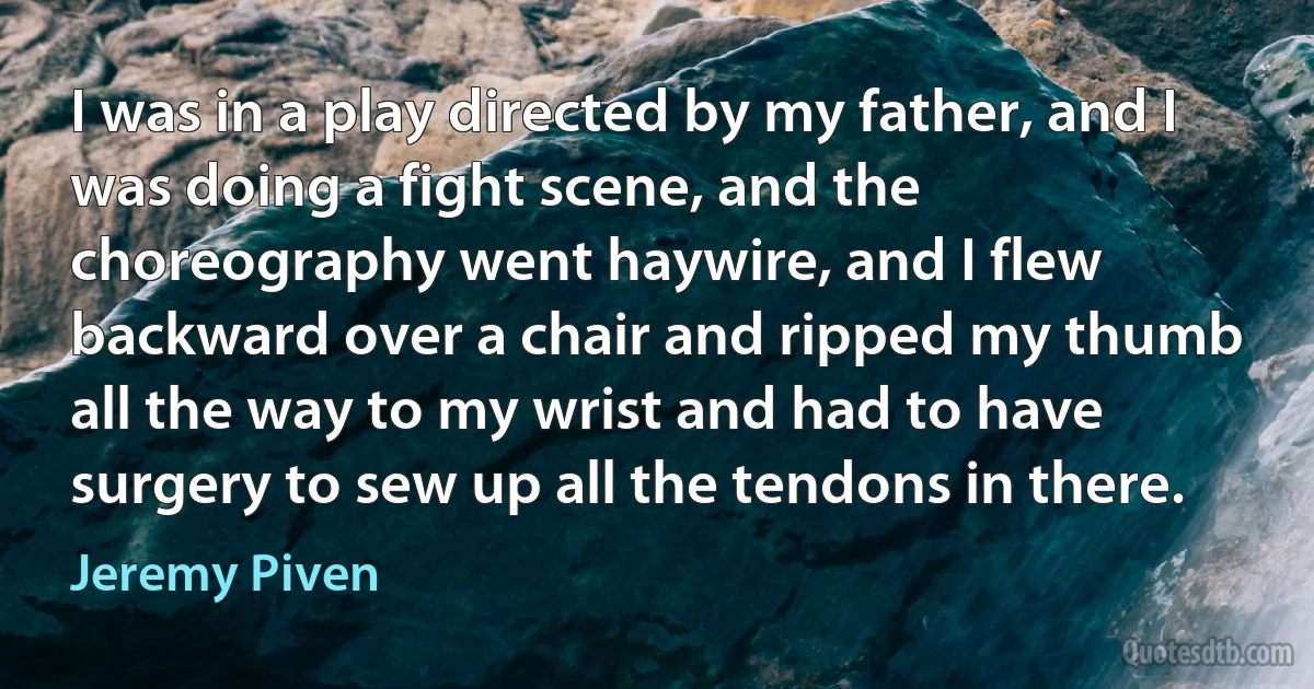 I was in a play directed by my father, and I was doing a fight scene, and the choreography went haywire, and I flew backward over a chair and ripped my thumb all the way to my wrist and had to have surgery to sew up all the tendons in there. (Jeremy Piven)