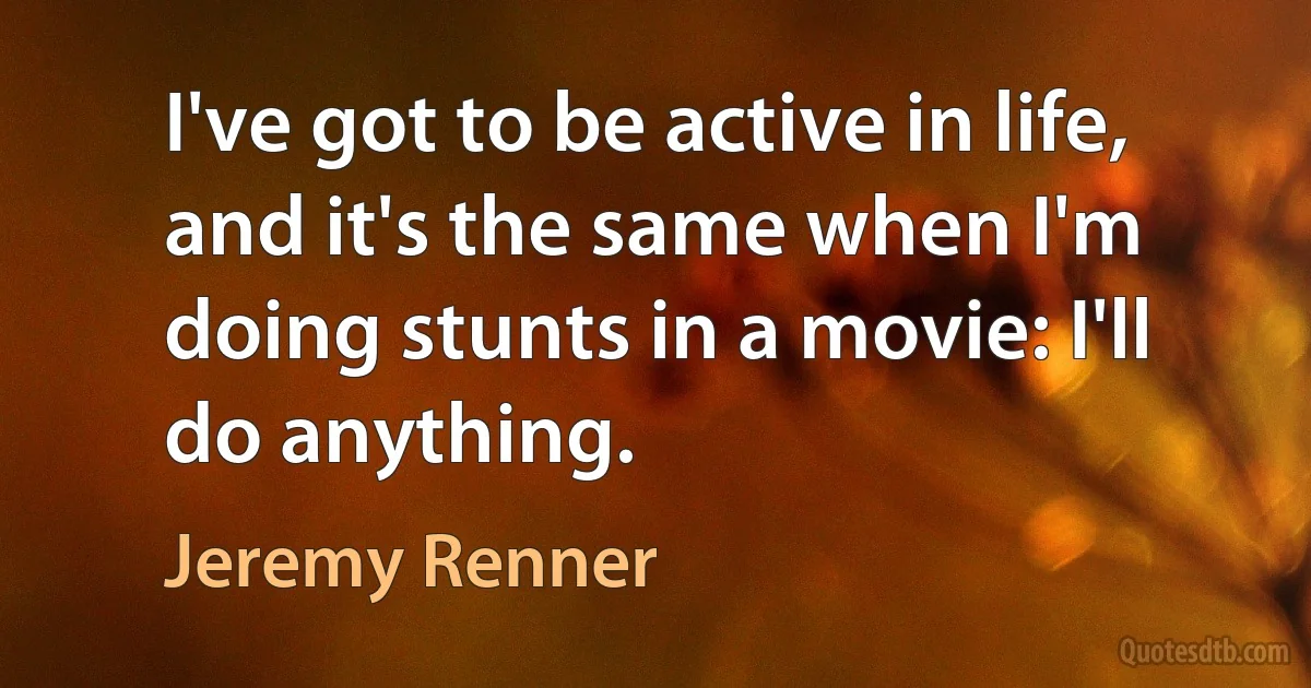 I've got to be active in life, and it's the same when I'm doing stunts in a movie: I'll do anything. (Jeremy Renner)