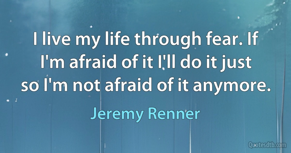 I live my life through fear. If I'm afraid of it I'll do it just so I'm not afraid of it anymore. (Jeremy Renner)