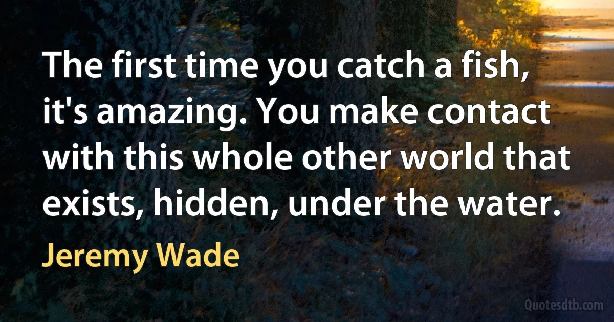 The first time you catch a fish, it's amazing. You make contact with this whole other world that exists, hidden, under the water. (Jeremy Wade)