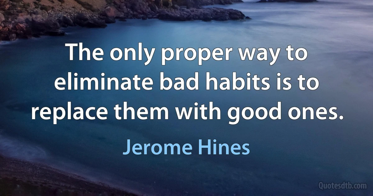 The only proper way to eliminate bad habits is to replace them with good ones. (Jerome Hines)