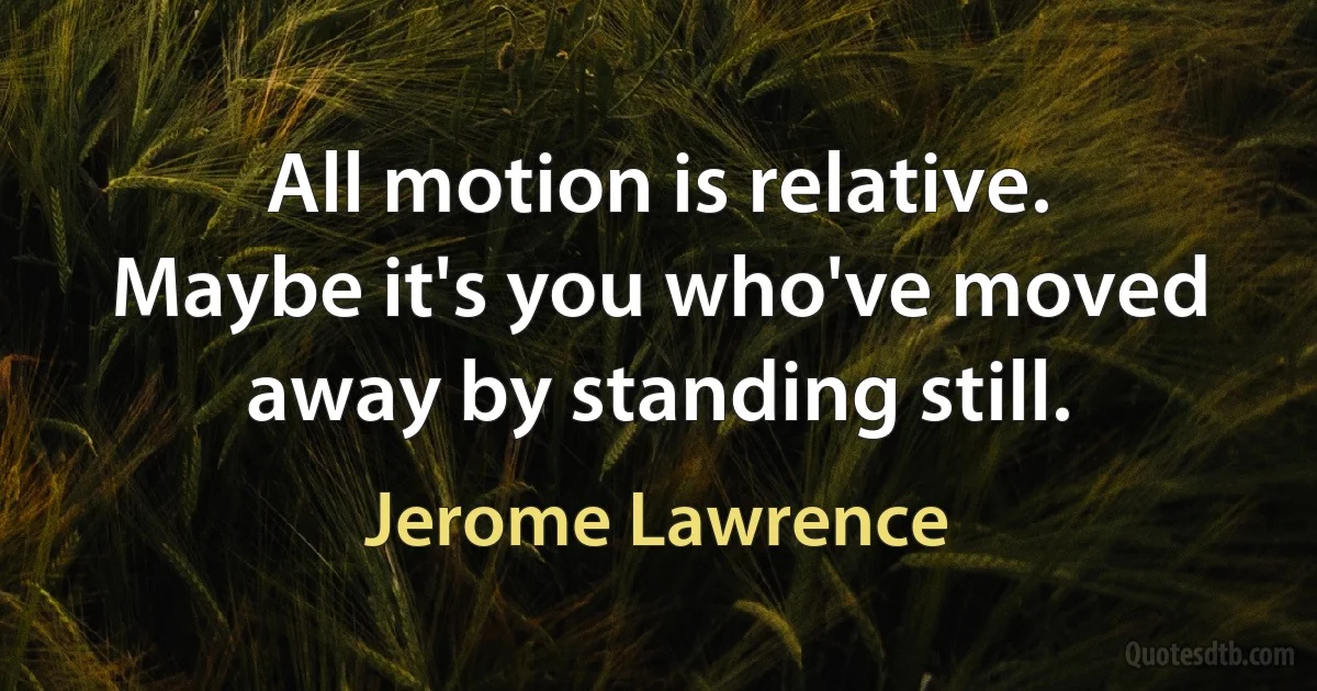 All motion is relative. Maybe it's you who've moved away by standing still. (Jerome Lawrence)