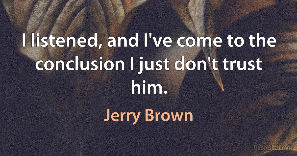 I listened, and I've come to the conclusion I just don't trust him. (Jerry Brown)