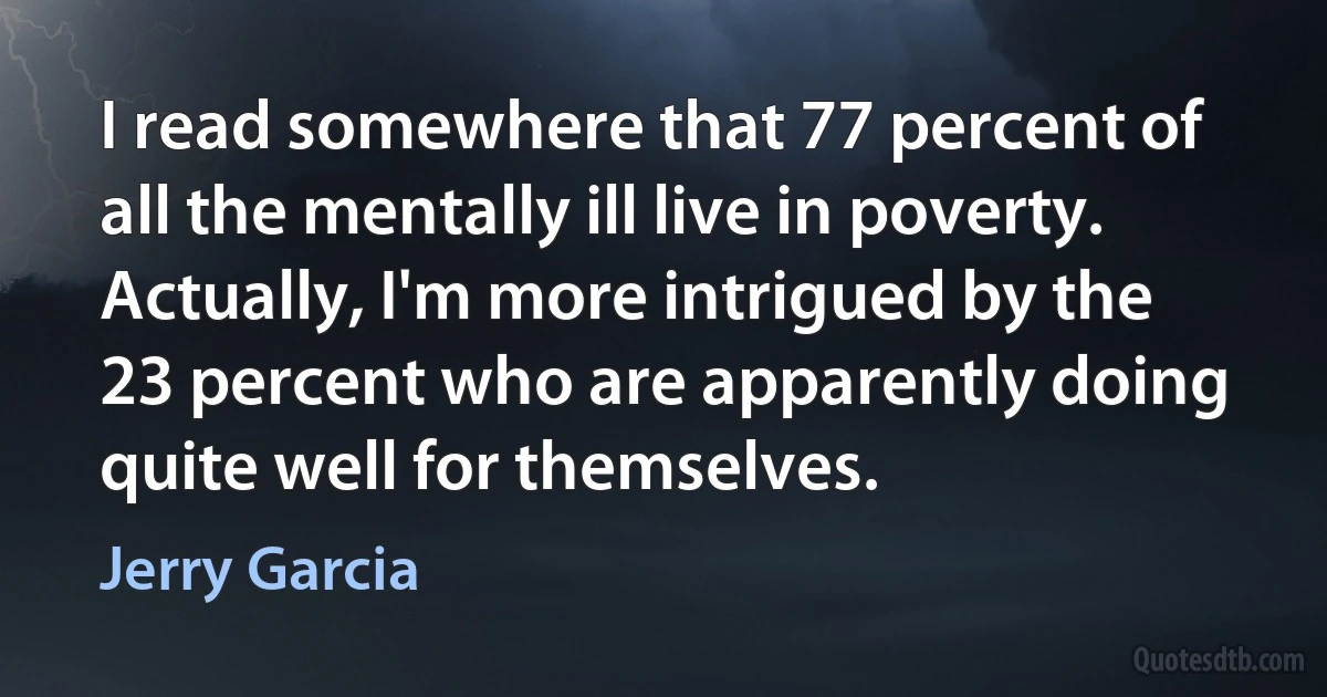 I read somewhere that 77 percent of all the mentally ill live in poverty. Actually, I'm more intrigued by the 23 percent who are apparently doing quite well for themselves. (Jerry Garcia)