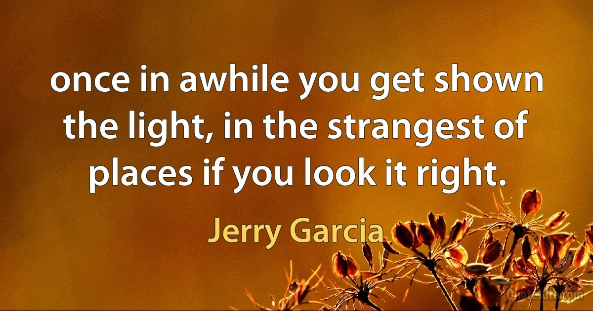 once in awhile you get shown the light, in the strangest of places if you look it right. (Jerry Garcia)