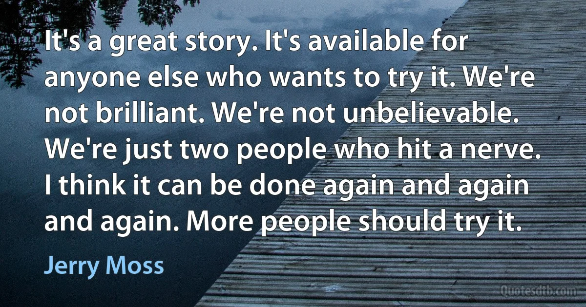 It's a great story. It's available for anyone else who wants to try it. We're not brilliant. We're not unbelievable. We're just two people who hit a nerve. I think it can be done again and again and again. More people should try it. (Jerry Moss)