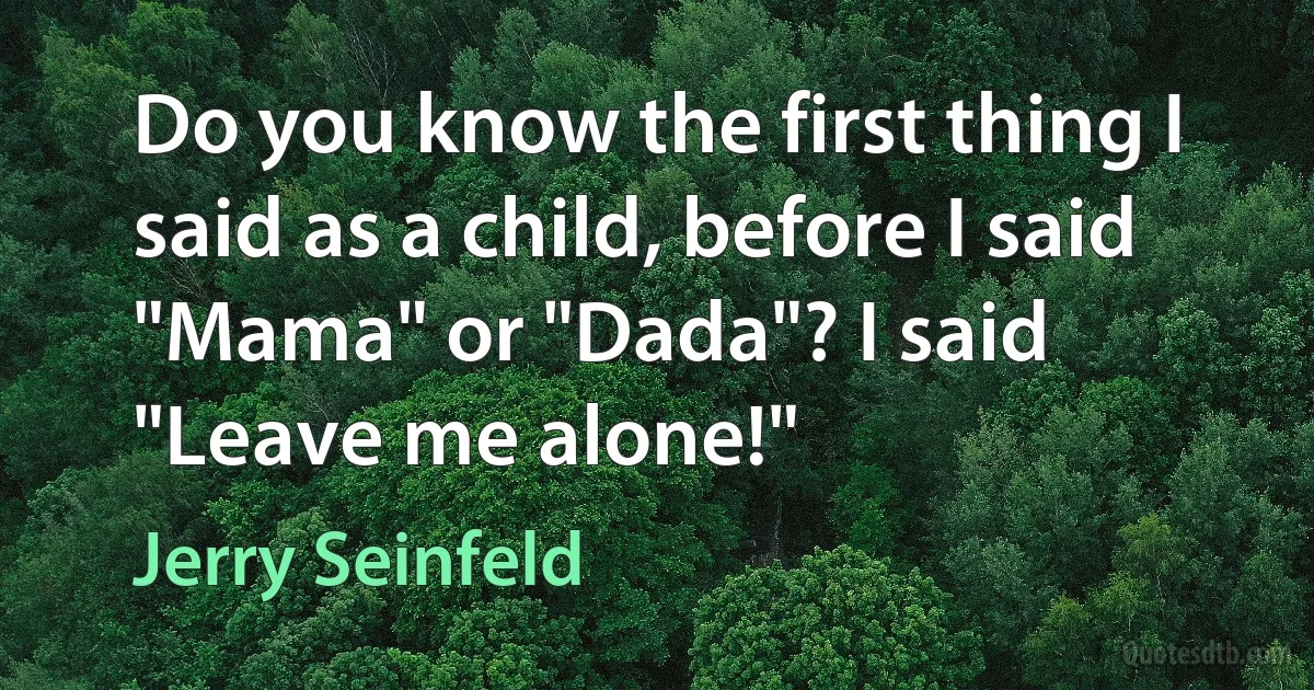 Do you know the first thing I said as a child, before I said "Mama" or "Dada"? I said "Leave me alone!" (Jerry Seinfeld)