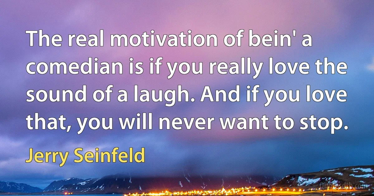 The real motivation of bein' a comedian is if you really love the sound of a laugh. And if you love that, you will never want to stop. (Jerry Seinfeld)