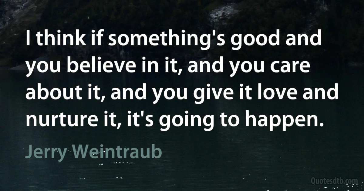 I think if something's good and you believe in it, and you care about it, and you give it love and nurture it, it's going to happen. (Jerry Weintraub)