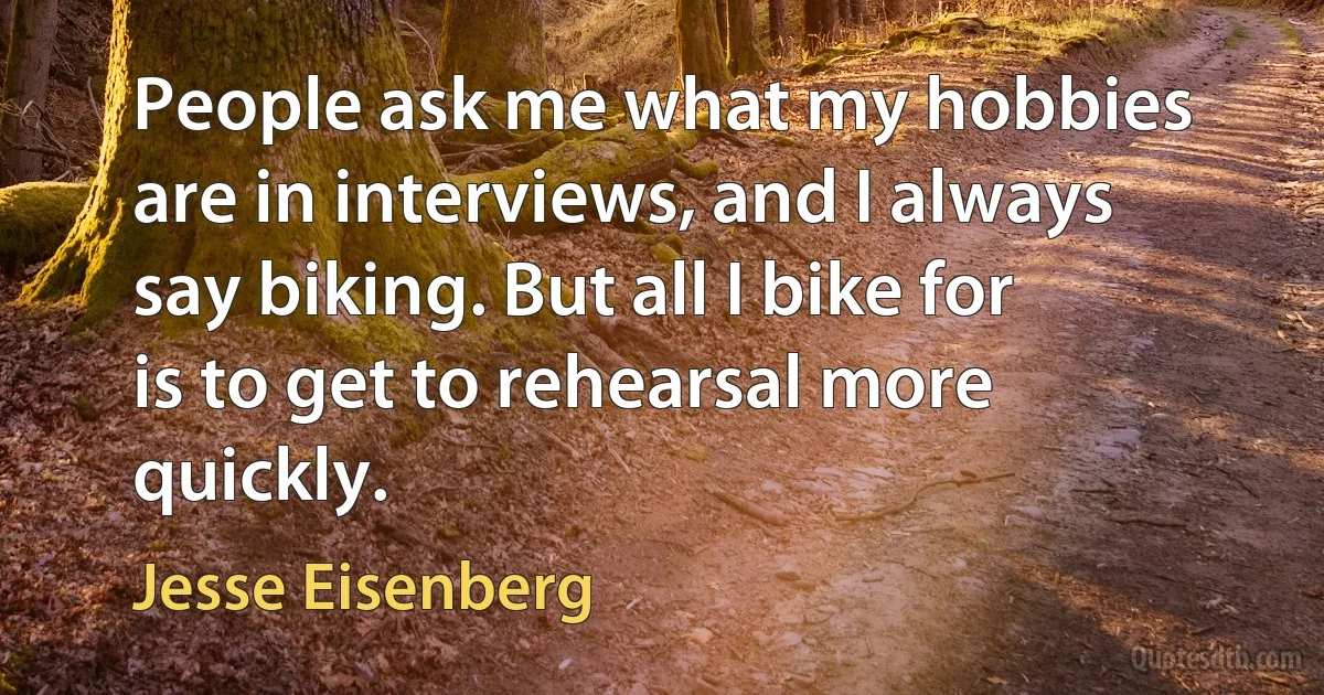 People ask me what my hobbies are in interviews, and I always say biking. But all I bike for is to get to rehearsal more quickly. (Jesse Eisenberg)