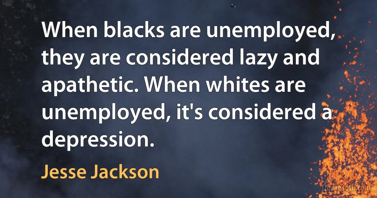 When blacks are unemployed, they are considered lazy and apathetic. When whites are unemployed, it's considered a depression. (Jesse Jackson)