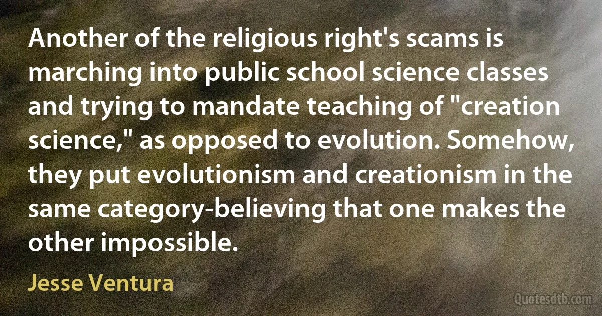 Another of the religious right's scams is marching into public school science classes and trying to mandate teaching of "creation science," as opposed to evolution. Somehow, they put evolutionism and creationism in the same category-believing that one makes the other impossible. (Jesse Ventura)