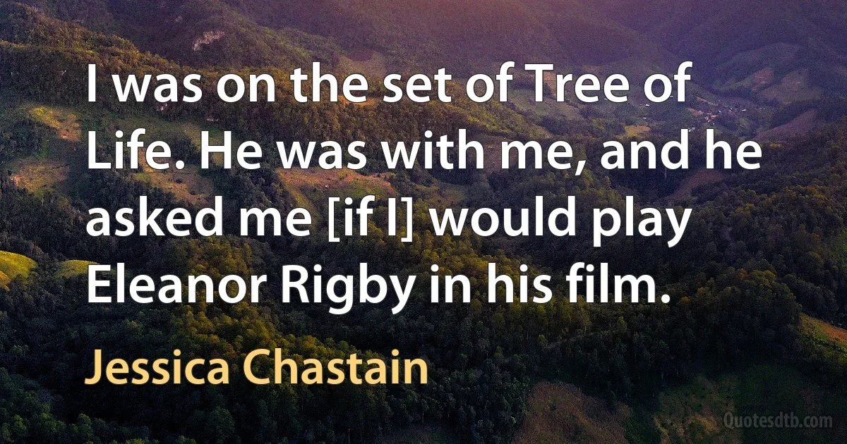 I was on the set of Tree of Life. He was with me, and he asked me [if I] would play Eleanor Rigby in his film. (Jessica Chastain)