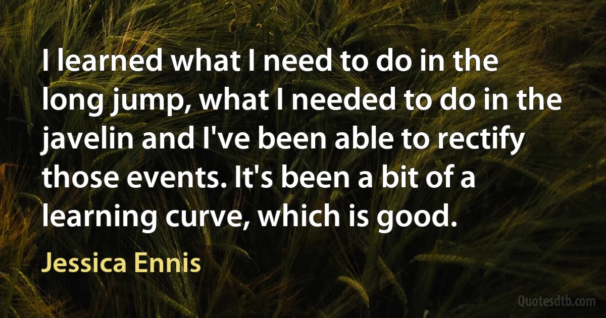 I learned what I need to do in the long jump, what I needed to do in the javelin and I've been able to rectify those events. It's been a bit of a learning curve, which is good. (Jessica Ennis)