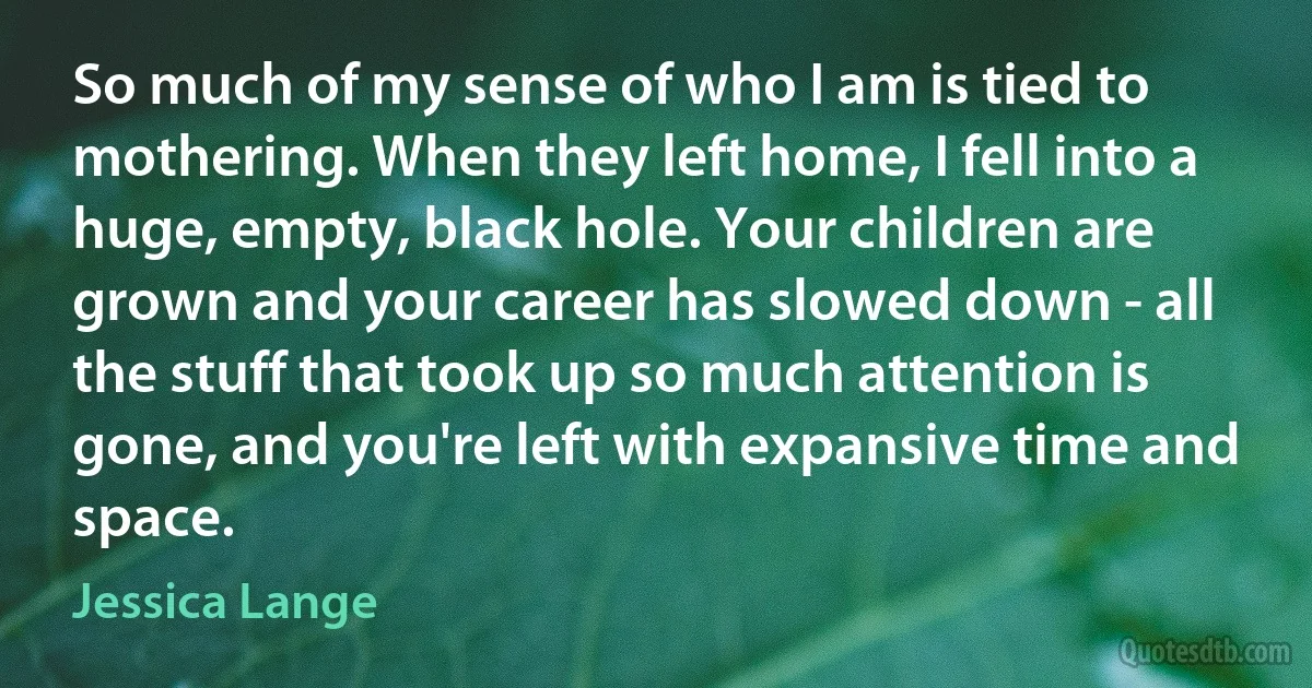 So much of my sense of who I am is tied to mothering. When they left home, I fell into a huge, empty, black hole. Your children are grown and your career has slowed down - all the stuff that took up so much attention is gone, and you're left with expansive time and space. (Jessica Lange)