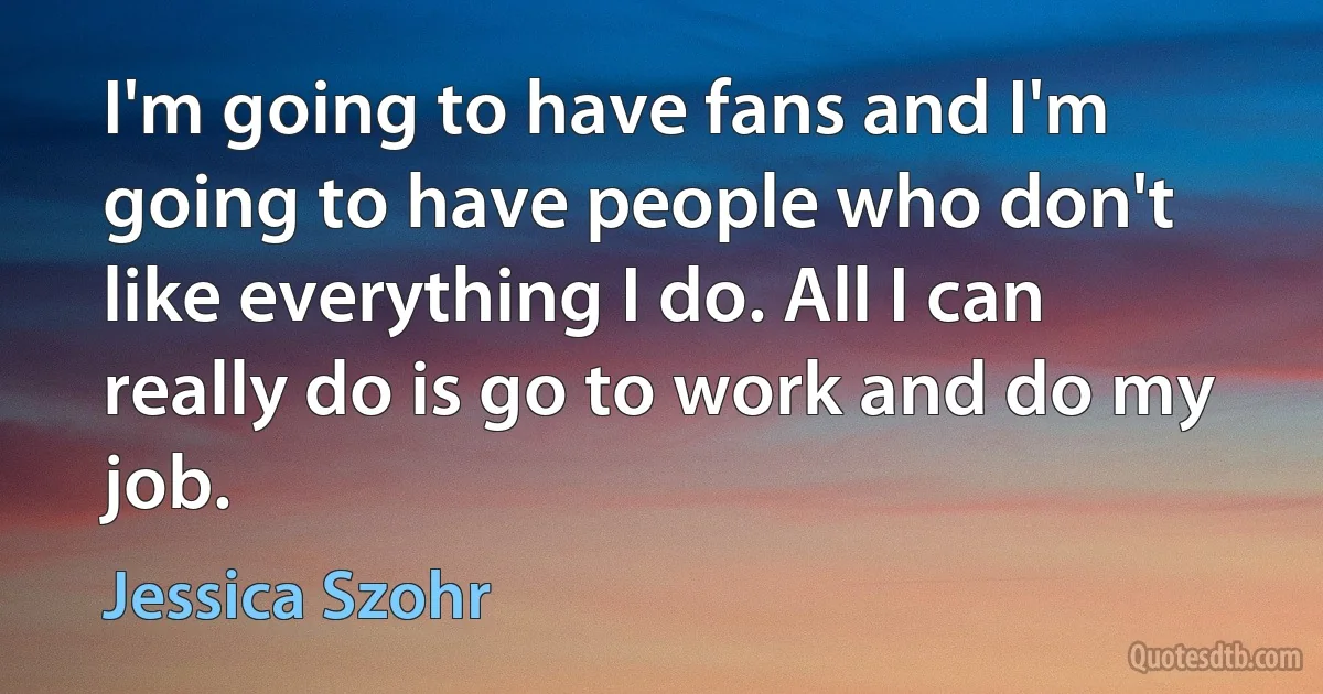 I'm going to have fans and I'm going to have people who don't like everything I do. All I can really do is go to work and do my job. (Jessica Szohr)