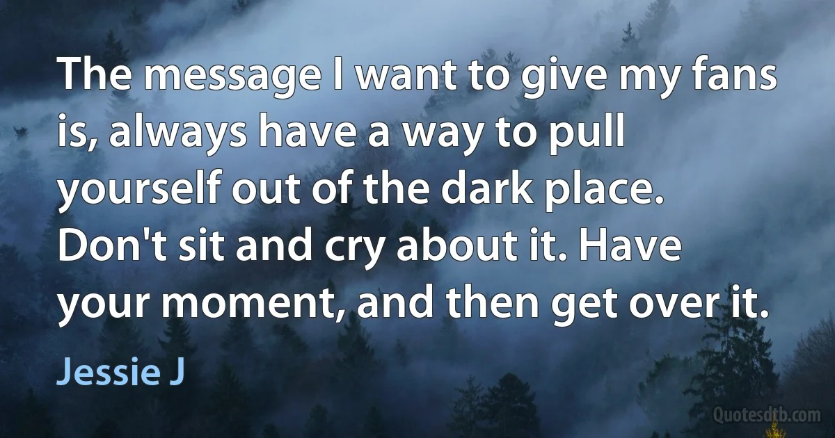 The message I want to give my fans is, always have a way to pull yourself out of the dark place. Don't sit and cry about it. Have your moment, and then get over it. (Jessie J)