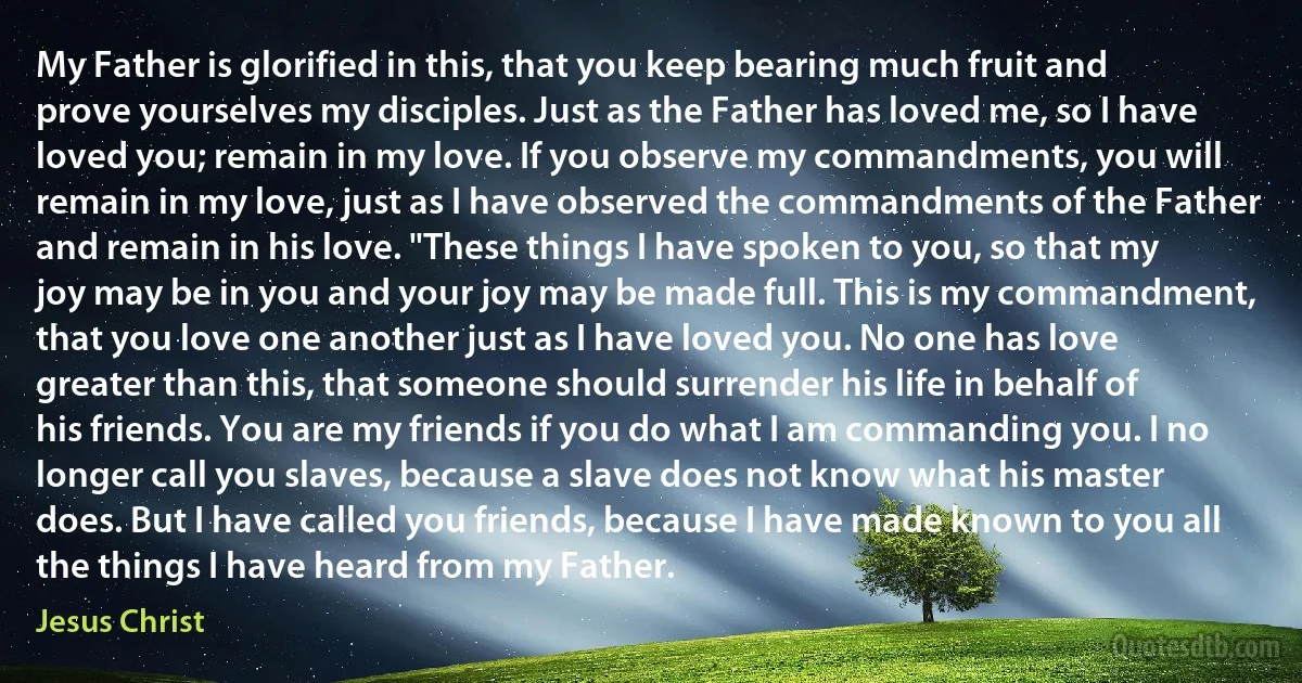 My Father is glorified in this, that you keep bearing much fruit and prove yourselves my disciples. Just as the Father has loved me, so I have loved you; remain in my love. If you observe my commandments, you will remain in my love, just as I have observed the commandments of the Father and remain in his love. "These things I have spoken to you, so that my joy may be in you and your joy may be made full. This is my commandment, that you love one another just as I have loved you. No one has love greater than this, that someone should surrender his life in behalf of his friends. You are my friends if you do what I am commanding you. I no longer call you slaves, because a slave does not know what his master does. But I have called you friends, because I have made known to you all the things I have heard from my Father. (Jesus Christ)