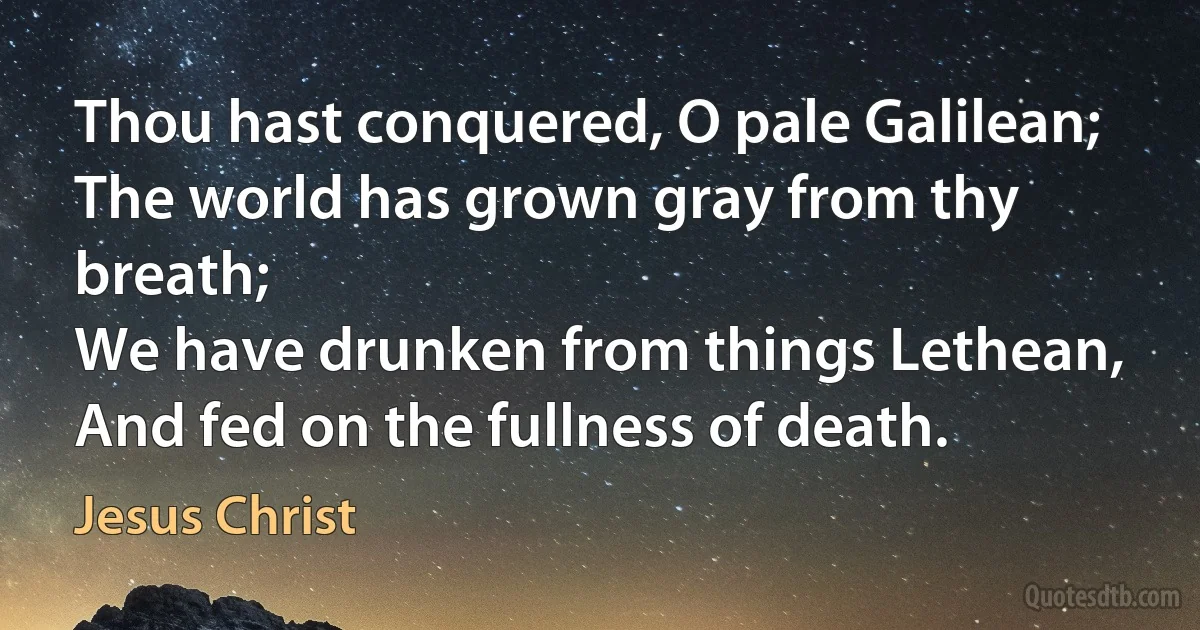 Thou hast conquered, O pale Galilean;
The world has grown gray from thy breath;
We have drunken from things Lethean,
And fed on the fullness of death. (Jesus Christ)