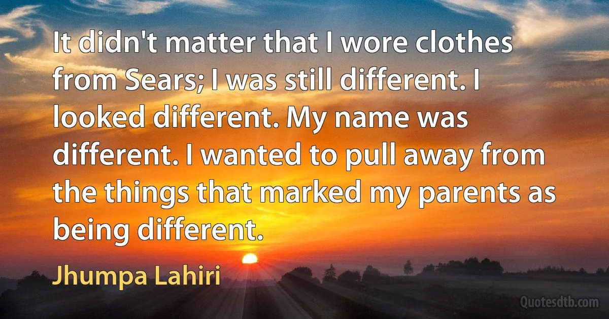 It didn't matter that I wore clothes from Sears; I was still different. I looked different. My name was different. I wanted to pull away from the things that marked my parents as being different. (Jhumpa Lahiri)