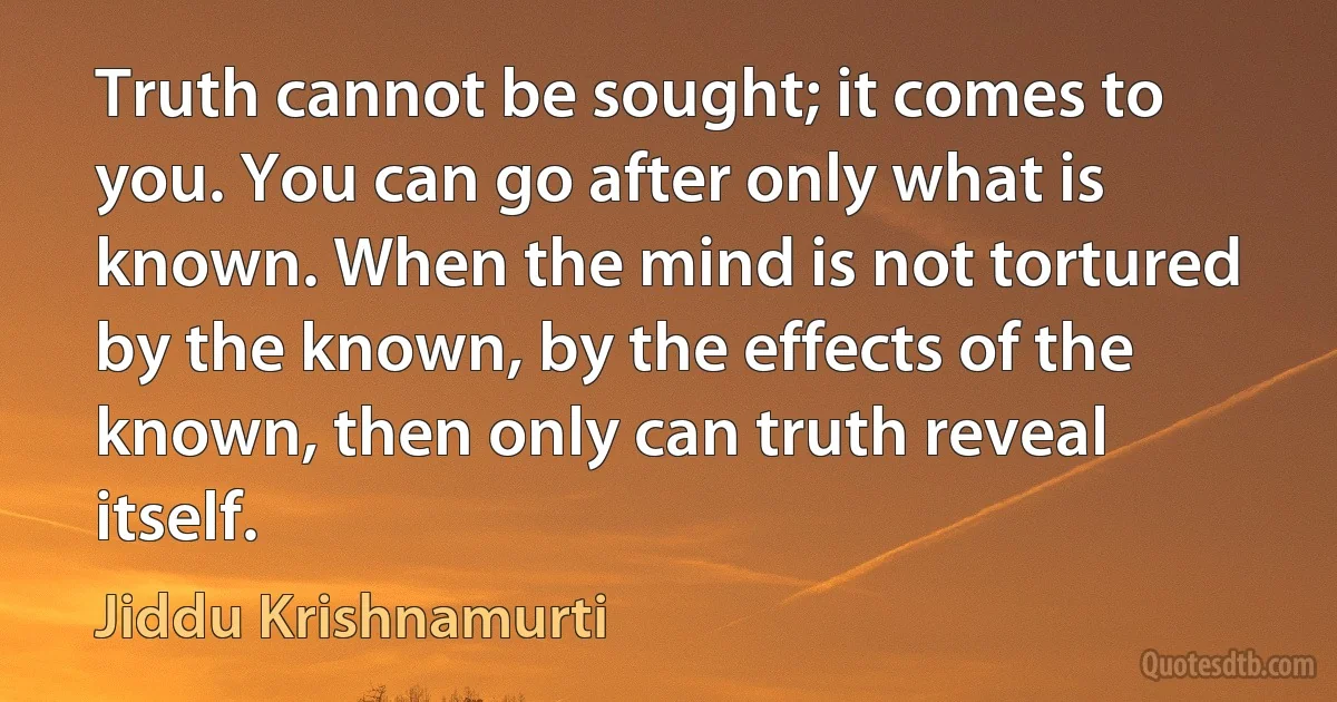 Truth cannot be sought; it comes to you. You can go after only what is known. When the mind is not tortured by the known, by the effects of the known, then only can truth reveal itself. (Jiddu Krishnamurti)