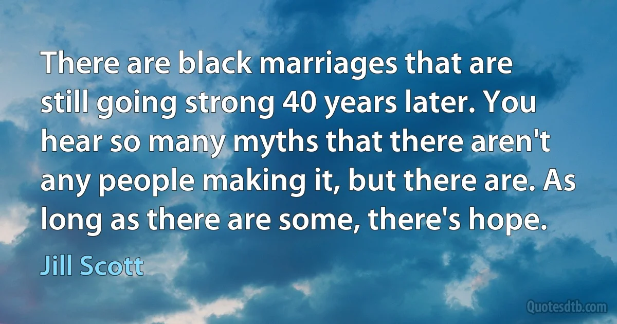 There are black marriages that are still going strong 40 years later. You hear so many myths that there aren't any people making it, but there are. As long as there are some, there's hope. (Jill Scott)