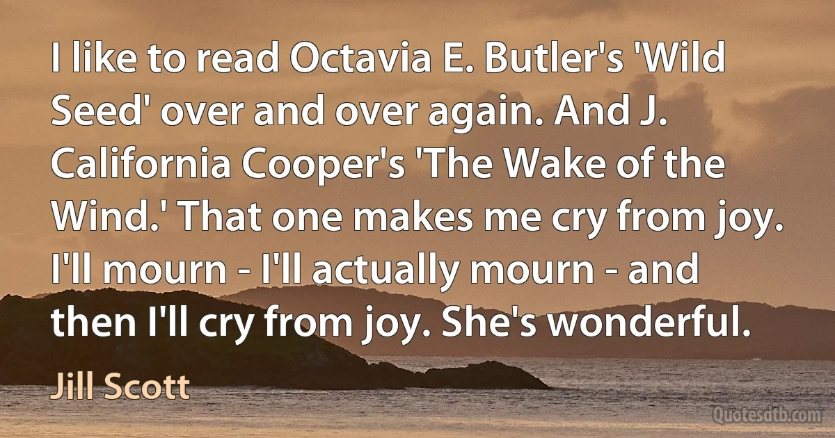 I like to read Octavia E. Butler's 'Wild Seed' over and over again. And J. California Cooper's 'The Wake of the Wind.' That one makes me cry from joy. I'll mourn - I'll actually mourn - and then I'll cry from joy. She's wonderful. (Jill Scott)