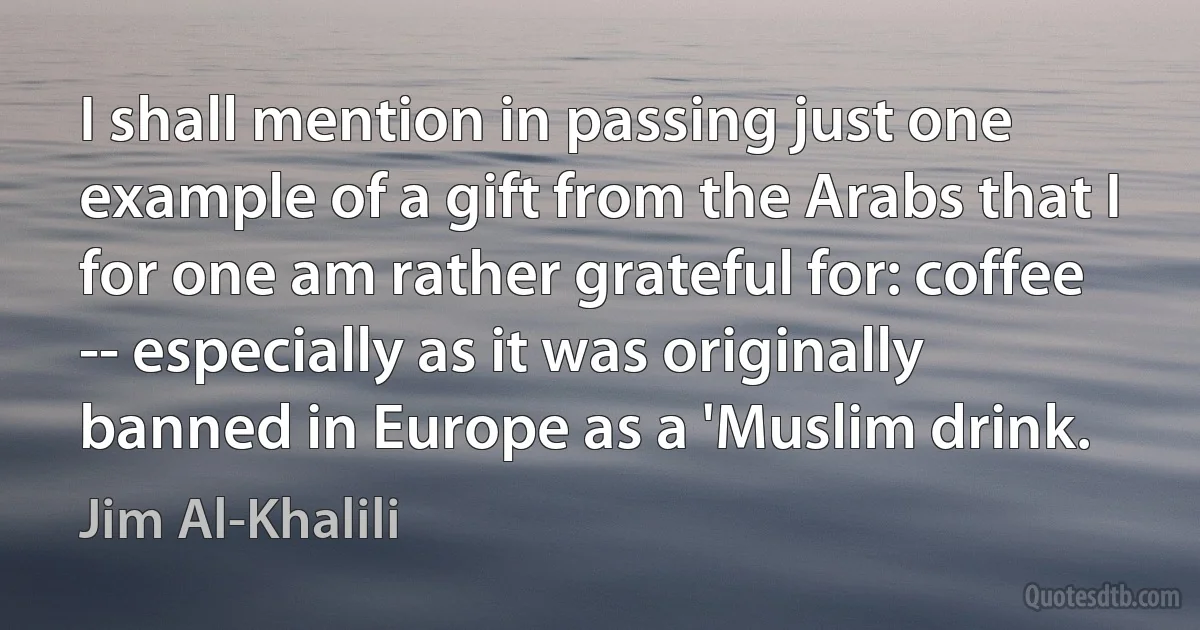 I shall mention in passing just one example of a gift from the Arabs that I for one am rather grateful for: coffee -- especially as it was originally banned in Europe as a 'Muslim drink. (Jim Al-Khalili)