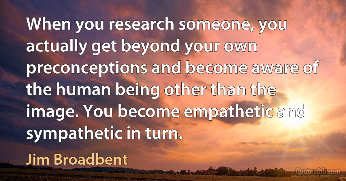 When you research someone, you actually get beyond your own preconceptions and become aware of the human being other than the image. You become empathetic and sympathetic in turn. (Jim Broadbent)