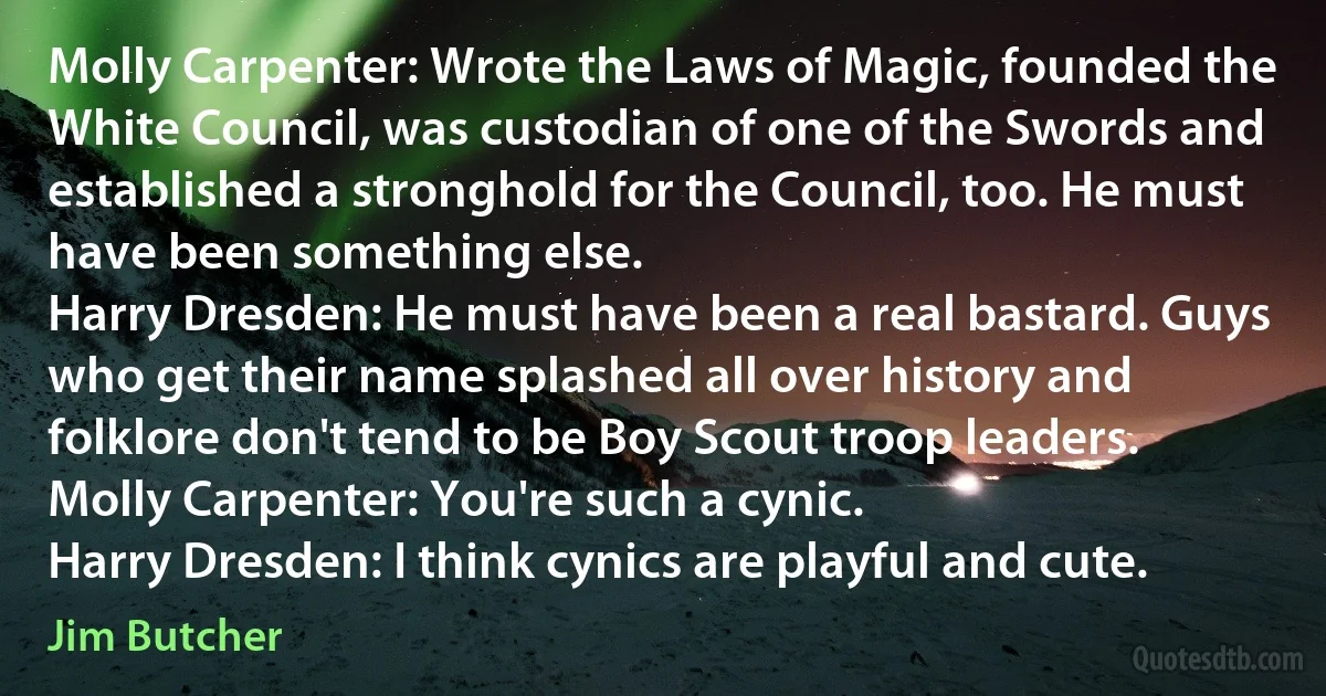 Molly Carpenter: Wrote the Laws of Magic, founded the White Council, was custodian of one of the Swords and established a stronghold for the Council, too. He must have been something else.
Harry Dresden: He must have been a real bastard. Guys who get their name splashed all over history and folklore don't tend to be Boy Scout troop leaders.
Molly Carpenter: You're such a cynic.
Harry Dresden: I think cynics are playful and cute. (Jim Butcher)