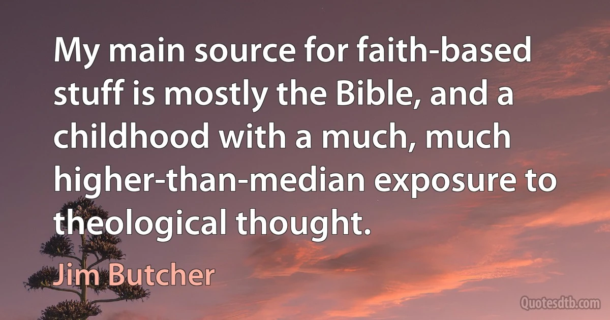 My main source for faith-based stuff is mostly the Bible, and a childhood with a much, much higher-than-median exposure to theological thought. (Jim Butcher)