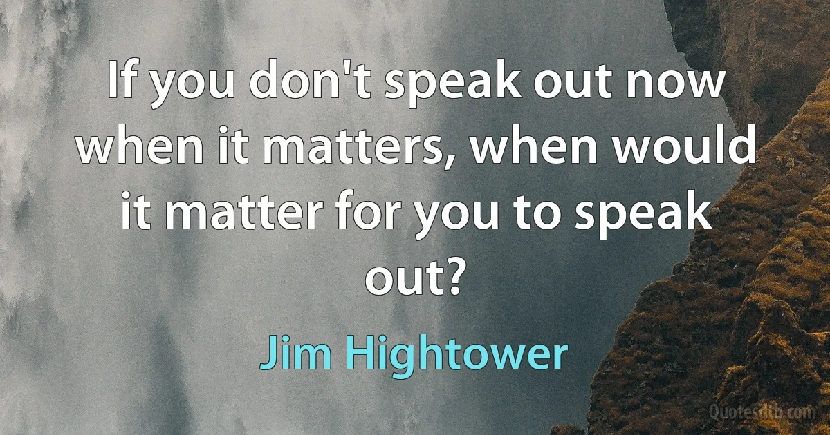 If you don't speak out now when it matters, when would it matter for you to speak out? (Jim Hightower)