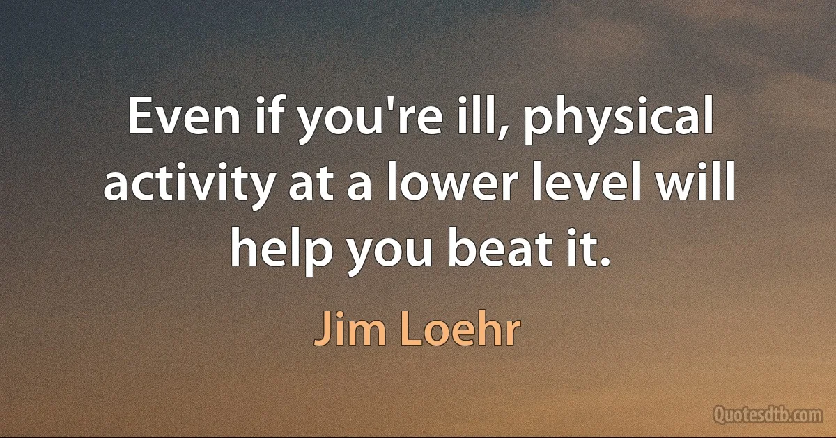 Even if you're ill, physical activity at a lower level will help you beat it. (Jim Loehr)