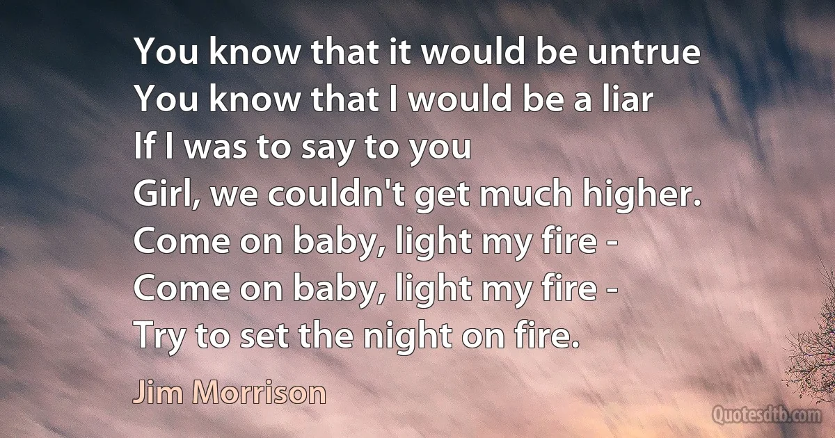 You know that it would be untrue
You know that I would be a liar
If I was to say to you
Girl, we couldn't get much higher.
Come on baby, light my fire -
Come on baby, light my fire -
Try to set the night on fire. (Jim Morrison)